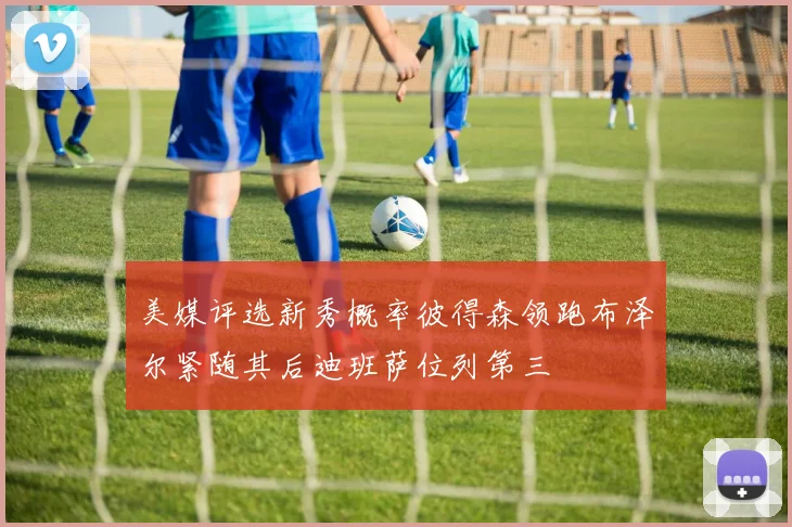 美媒评选新秀概率彼得森领跑布泽尔紧随其后迪班萨位列第三