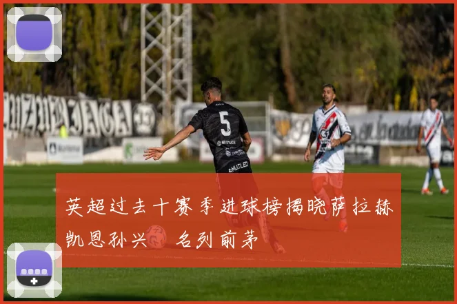英超过去十赛季进球榜揭晓萨拉赫凯恩孙兴慜名列前茅
