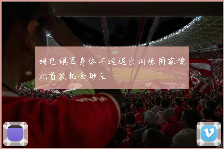 姆巴佩因身体不适退出训练国家德比首发机会渺茫