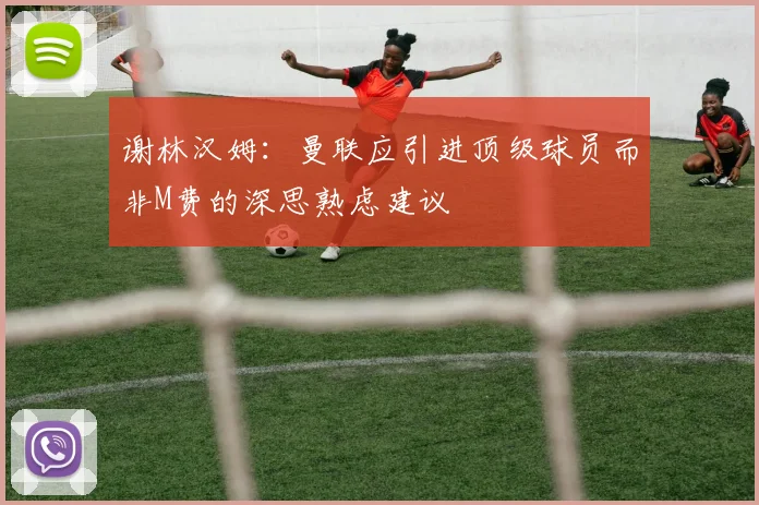 谢林汉姆：曼联应引进顶级球员而非M费的深思熟虑建议