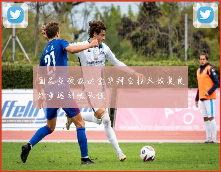 国足星夜抵达金华拜合拉木恢复良好重返训练队伍