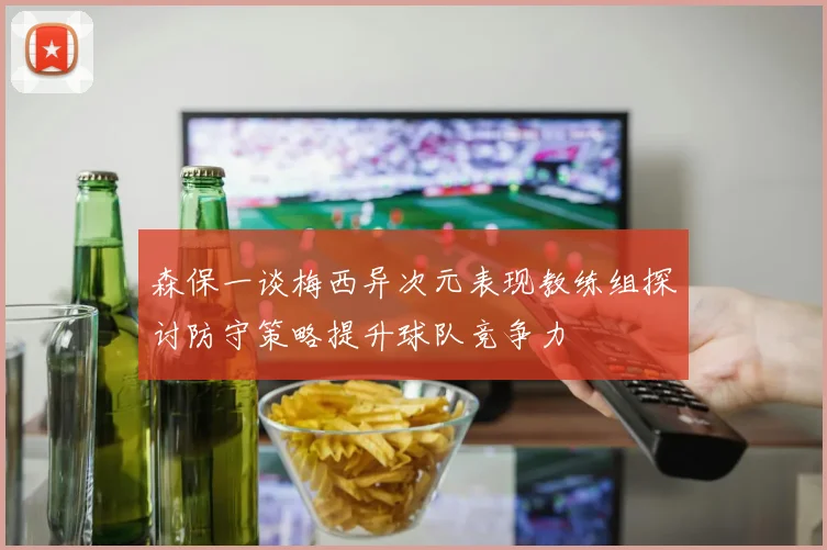森保一谈梅西异次元表现教练组探讨防守策略提升球队竞争力