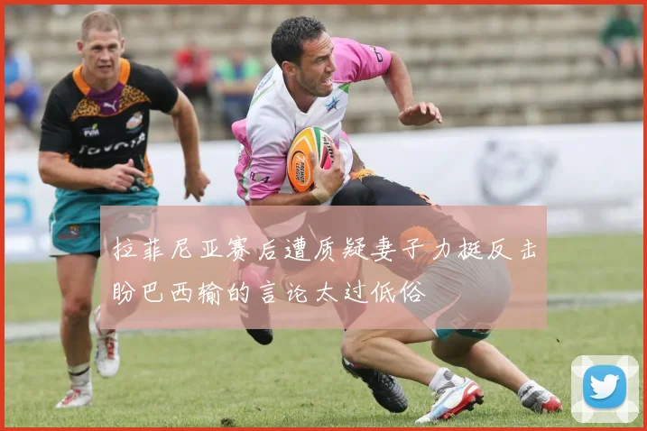 拉菲尼亚赛后遭质疑妻子力挺反击盼巴西输的言论太过低俗
