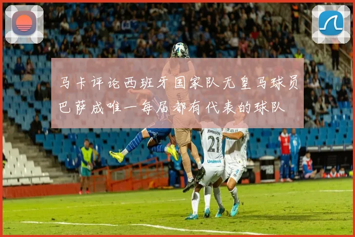 马卡评论西班牙国家队无皇马球员巴萨成唯一每届都有代表的球队