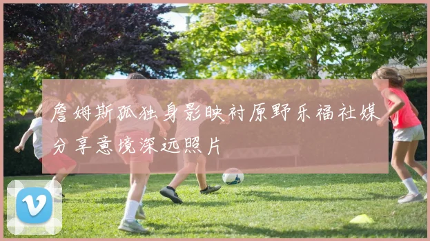 詹姆斯孤独身影映衬原野乐福社媒分享意境深远照片