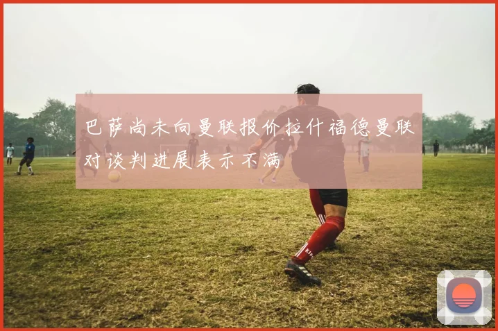 巴萨尚未向曼联报价拉什福德曼联对谈判进展表示不满