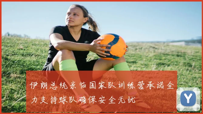 伊朗总统亲临国家队训练营承诺全力支持球队确保安全无忧