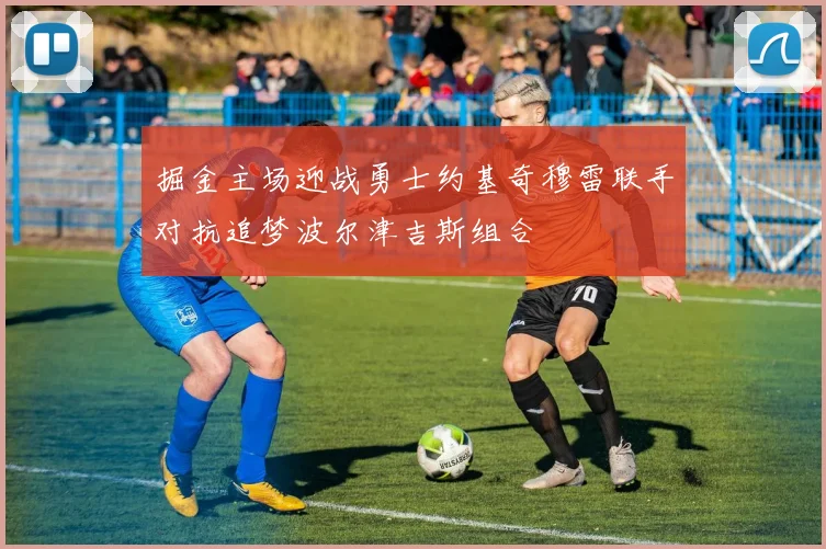 掘金主场迎战勇士约基奇穆雷联手对抗追梦波尔津吉斯组合