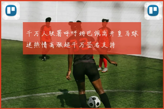 千万人联署呼吁姆巴佩离开皇马球迷热情高涨超千万签名支持