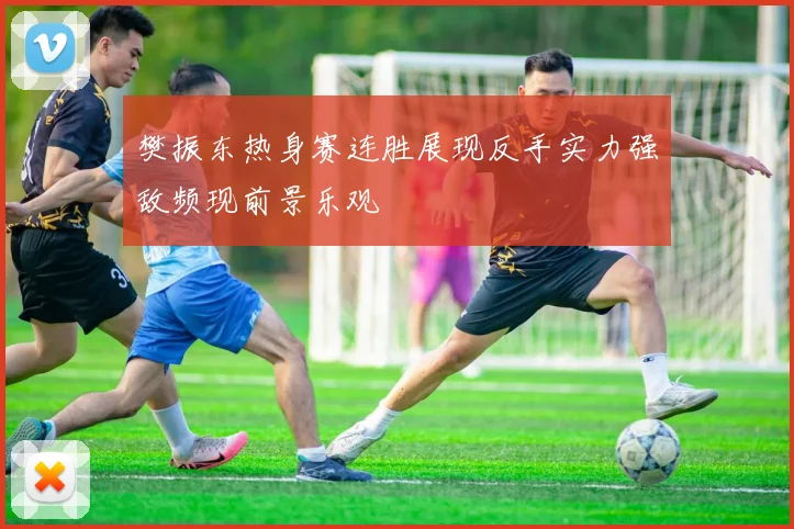 樊振东热身赛连胜展现反手实力强敌频现前景乐观