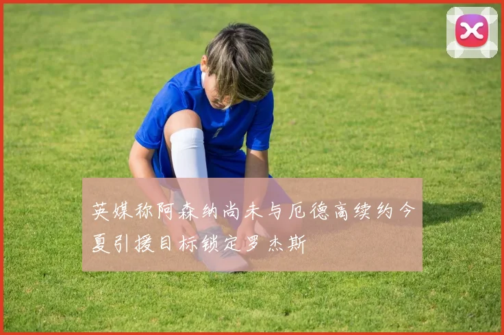 英媒称阿森纳尚未与厄德高续约今夏引援目标锁定罗杰斯