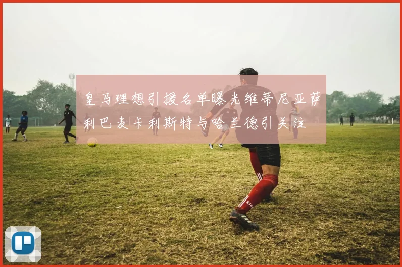 皇马理想引援名单曝光维蒂尼亚萨利巴麦卡利斯特与哈兰德引关注