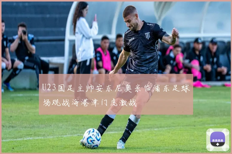 U23国足主帅安东尼奥亲临浦东足球场观战海港津门虎激战