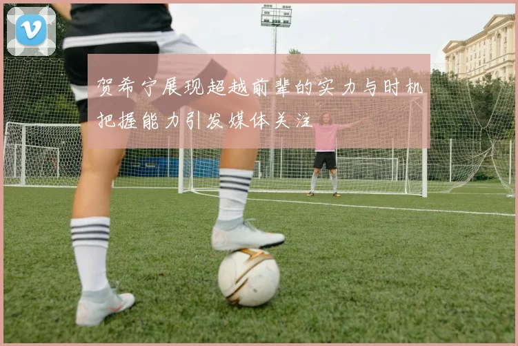 贺希宁展现超越前辈的实力与时机把握能力引发媒体关注