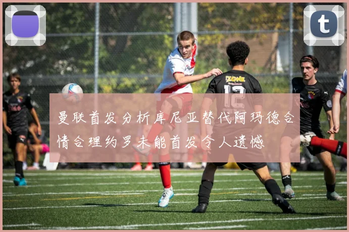 曼联首发分析库尼亚替代阿玛德合情合理约罗未能首发令人遗憾