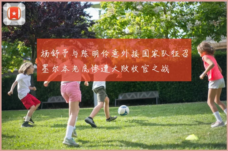 杨舒予与陈明伶意外接国家队征召墨尔本老虎惨遭大败收官之战