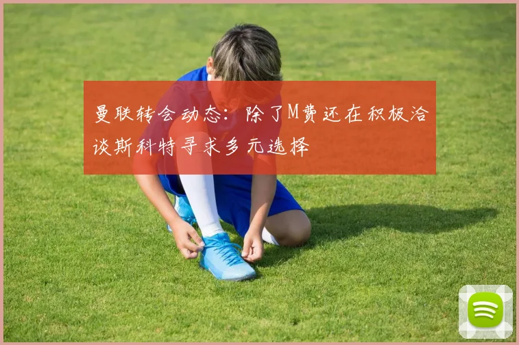 曼联转会动态：除了M费还在积极洽谈斯科特寻求多元选择
