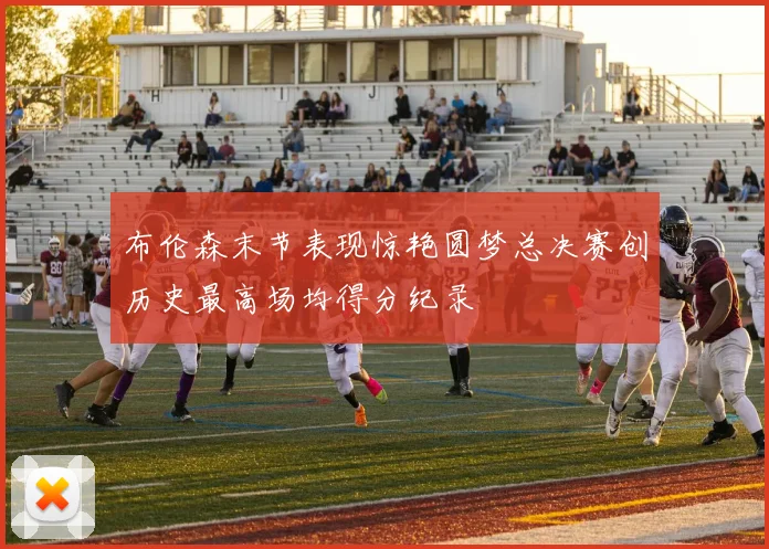 布伦森末节表现惊艳圆梦总决赛创历史最高场均得分纪录