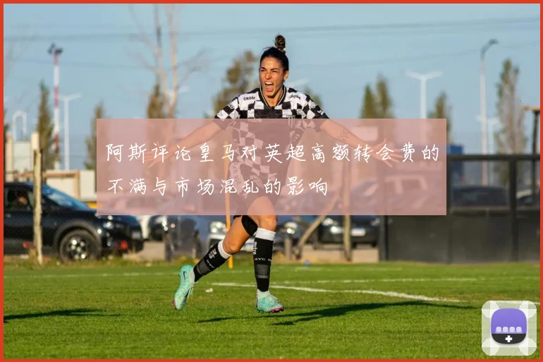 阿斯评论皇马对英超高额转会费的不满与市场混乱的影响