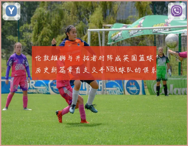 伦敦雄狮与开拓者对阵成英国篮球历史新篇章首支交手NBA球队的俱乐部