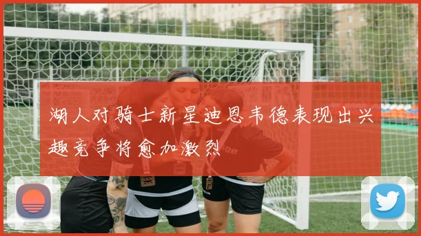 湖人对骑士新星迪恩韦德表现出兴趣竞争将愈加激烈