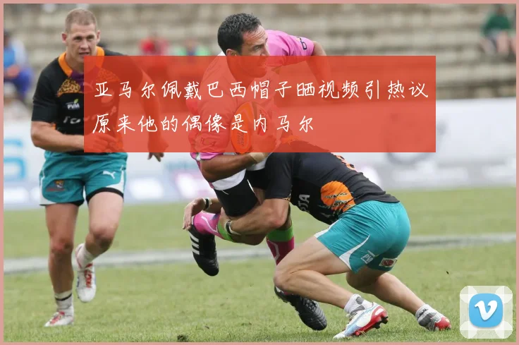 亚马尔佩戴巴西帽子晒视频引热议原来他的偶像是内马尔