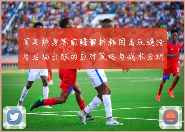 国足热身赛前瞻解析韩国高压逼抢与后场出球的应对策略与战术分析