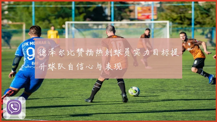 德泽尔比赞扬热刺球员实力目标提升球队自信心与表现