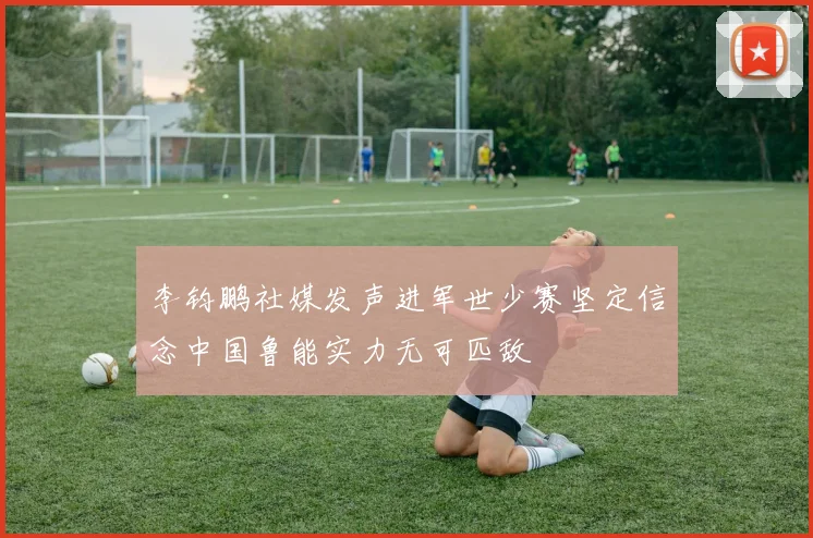 李钧鹏社媒发声进军世少赛坚定信念中国鲁能实力无可匹敌