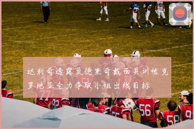 达利奇透露莫德里奇戴面具训练克罗地亚全力争取小组出线目标