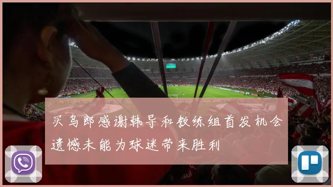 买乌郎感谢韩导和教练组首发机会遗憾未能为球迷带来胜利